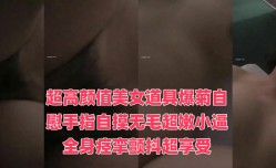 超高gao颜值美女道具爆菊自[zi]慰手指自摸无毛超嫩小逼全身痉挛颤抖超享受