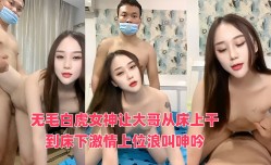 无毛白虎女神让大哥从床上干到床下激ji情上位浪lang叫呻吟，无毛白虎逼真骚，呻吟可射不要错过